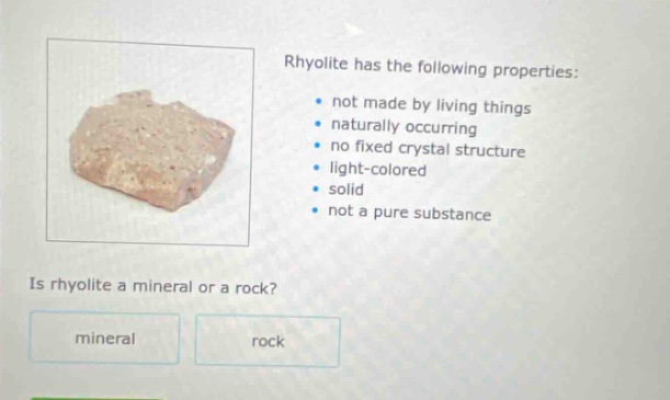 rhyolite has the following properties: not made by living things naturally occurring no fixed crystal structure light - colored solid not a pure substance is rhyolite a mineral or a rock? mineral rock