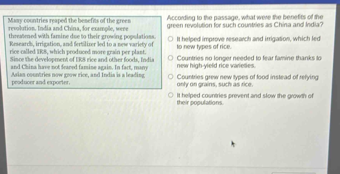 many countries reaped the benefits of the green revolution. india and china, for example, were threatened with famine due to their growing populations. research, irrigation, and fertilizer led to a new variety of rice called ir8, which produced more grain per plant. since the development of ir8 rice and other foods, india and china have not feared famine again. in fact, many asian countries now grow rice, and india is a leading producer and exporter. according to the passage, what were the benefits of the green revolution for such countries as china and india? it helped improve research and irrigation, which led to new types of rice. countries no longer needed to fear famine thanks to new high - yield rice varieties. countries grew new types of food instead of relying only on grains, such as rice. it helped countries prevent and slow the growth of their populations.