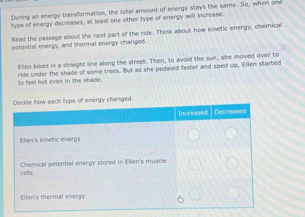 during an energy transformation, the total amount of energy stays the same. so, when one type of energy decreases, at least one other type of energy will increase. read the passage about the next part of the ride. think about how kinetic energy, chemical potential energy, and thermal energy changed. ellen biked in a straight line along the street. then, to avoid the sun, she moved over to ride under the shade of some trees. but as she pedaled faster and sped up, ellen started to feel hot even in the shade. decide how each type of energy changed. ellens kinetic energy increased decreased chemical potential energy stored in ellens muscle cells increased decreased ellens thermal energy increased decreased