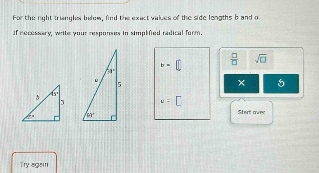 for the right triangles below, find the exact values of the side lengths b and a. if necessary, write your responses in simplified radical form.