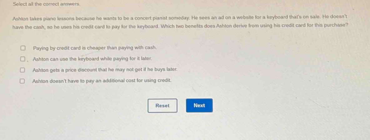 select all the correct answers. ashton takes piano lessons because he wants to be a concert pianist someday. he sees an ad on a website for a keyboard thats on sale. he doesnt have the cash, so he uses his credit card to pay for the keyboard. which two benefits does ashton derive from using his credit card for this purchase? paying by credit card is cheaper than paying with cash. ashton can use the keyboard while paying for it later. ashton gets a price discount that he may not get if he buys later. ashton doesnt have to pay an additional cost for using credit. reset next