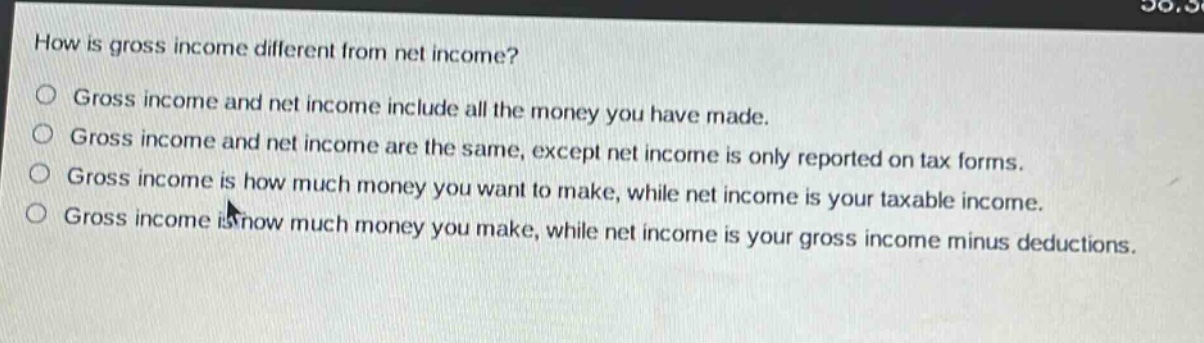 how is gross income different from net income?\ngross income and net income include all the money you have made.\ngross income and net income are the same, except net income is only reported on tax forms.\ngross income is how much money you want to make, while net income is your taxable income.\ngross income is how much money you make, while net income is your gross income minus deductions.