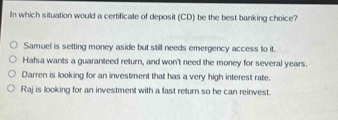 in which situation would a certificate of deposit (cd) be the best banking choice? samuel is setting money aside but still needs emergency access to it. hafsa wants a guaranteed return, and wont need the money for several years. darren is looking for an investment that has a very high interest rate. raj is looking for an investment with a fast return so he can reinvest.