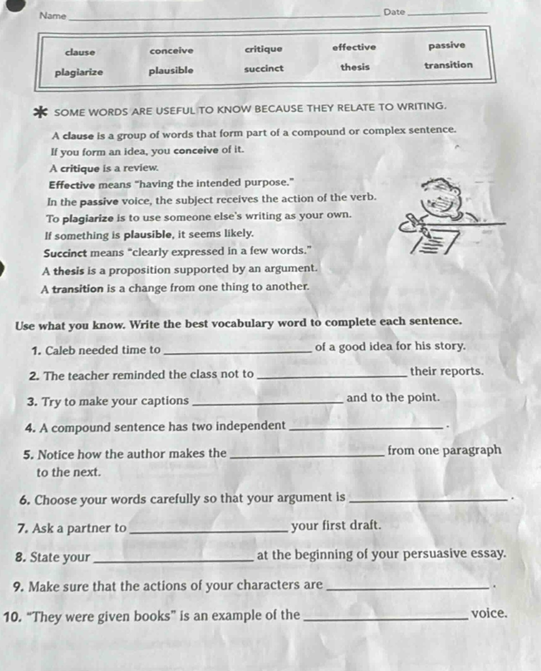 name date * some words are useful to know because they relate to writing. a clause is a group of words that form part of a compound or complex sentence. if you form an idea, you conceive of it. a critique is a review. effective means \having the intended purpose.\ in the passive voice, the subject receives the action of the verb. to plagiarize is to use someone elses writing as your own. if something is plausible, it seems likely. succinct means \clearly expressed in a few words.\ a thesis is a proposition supported by an argument. a transition is a change from one thing to another. use what you know. write the best vocabulary word to complete each sentence. 1. caleb needed time to ______________ of a good idea for his story. 2. the teacher reminded the class not to ______________ their reports. 3. try to make your captions ______________ and to the point. 4. a compound sentence has two independent ______________. 5. notice how the author makes the ______________ from one paragraph to the next. 6. choose your words carefully so that your argument is ______________. 7. ask a partner to ______________ your first draft. 8. state your ______________ at the beginning of your persuasive essay. 9. make sure that the actions of your characters are ______________. 10. \they were given books\ is an example of the ______________ voice.