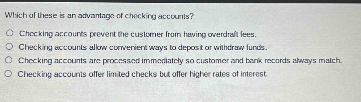 which of these is an advantage of checking accounts?\no checking accounts prevent the customer from having overdraft fees.\no checking accounts allow convenient ways to deposit or withdraw funds.\no checking accounts are processed immediately so customer and bank records always match.\no checking accounts offer limited checks but offer higher rates of interest.