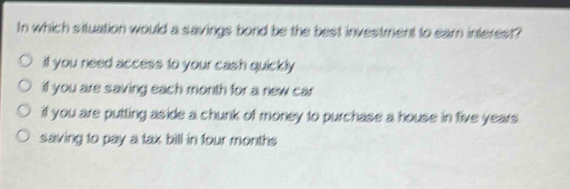 in which situation would a savings bond be the best investment to earn interest? if you need access to your cash quickly if you are saving each month for a new car if you are putting aside a chunk of money to purchase a house in five years saving to pay a tax bill in four months