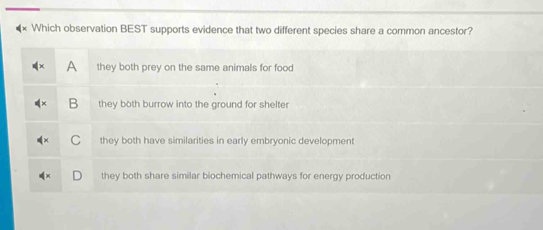 which observation best supports evidence that two different species share a common ancestor? a they both prey on the same animals for food b they both burrow into the ground for shelter c they both have similarities in early embryonic development d they both share similar biochemical pathways for energy production