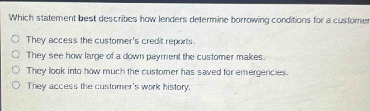 which statement best describes how lenders determine borrowing conditions for a customer? they access the customer’s credit reports. they see how large of a down payment the customer makes. they look into how much the customer has saved for emergencies. they access the customer’s work history.
