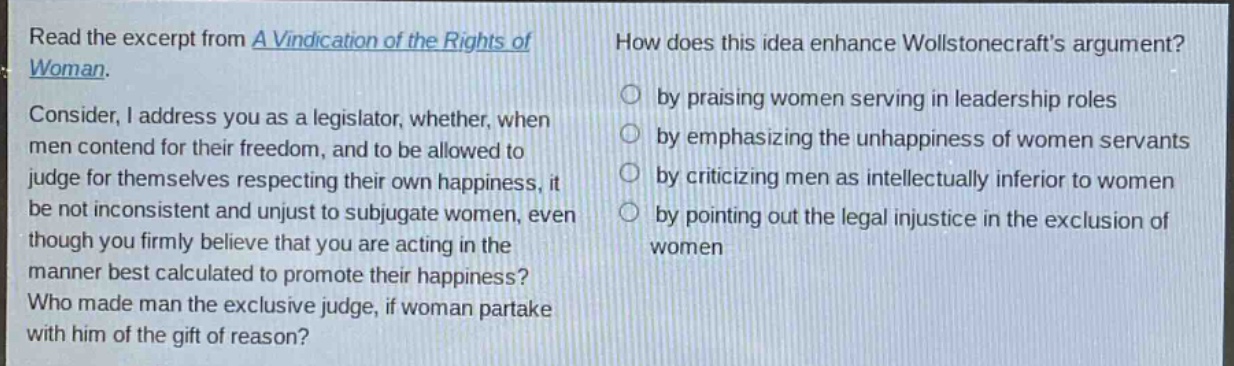 read the excerpt from a vindication of the rights of woman. consider, i address you as a legislator, whether, when men contend for their freedom, and to be allowed to judge for themselves respecting their own happiness, it be not inconsistent and unjust to subjugate women, even though you firmly believe that you are acting in the manner best calculated to promote their happiness? who made man the exclusive judge, if woman partake with him of the gift of reason? how does this idea enhance wollstonecrafts argument? by praising women serving in leadership roles by emphasizing the unhappiness of women servants by criticizing men as intellectually inferior to women by pointing out the legal injustice in the exclusion of women