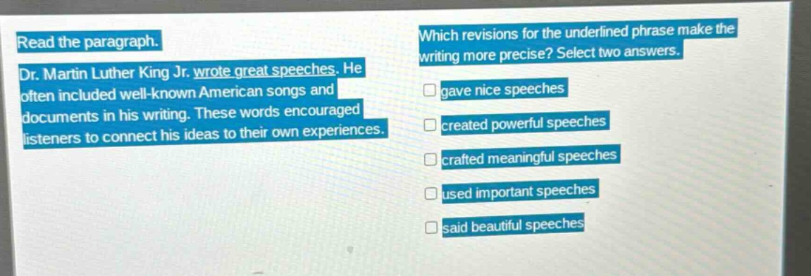 read the paragraph. dr. martin luther king jr. wrote great speeches. he often included well - known american songs and documents in his writing. these words encouraged listeners to connect his ideas to their own experiences. which revisions for the underlined phrase make the writing more precise? select two answers. gave nice speeches created powerful speeches crafted meaningful speeches used important speeches said beautiful speeches
