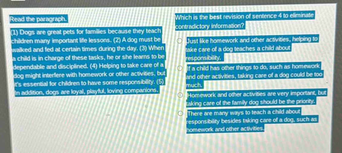 read the paragraph. (1) dogs are great pets for families because they teach children many important life lessons. (2) a dog must be walked and fed at certain times during the day. (3) when a child is in charge of these tasks, he or she learns to be dependable and disciplined. (4) helping to take care of a dog might interfere with homework or other activities, but its essential for children to have some responsibility. (5) in addition, dogs are loyal, playful, loving companions. which is the best revision of sentence 4 to eliminate contradictory information? just like homework and other activities, helping to take care of a dog teaches a child about responsibility. if a child has other things to do, such as homework and other activities, taking care of a dog could be too much. homework and other activities are very important, but taking care of the family dog should be the priority. there are many ways to teach a child about responsibility besides taking care of a dog, such as homework and other activities.