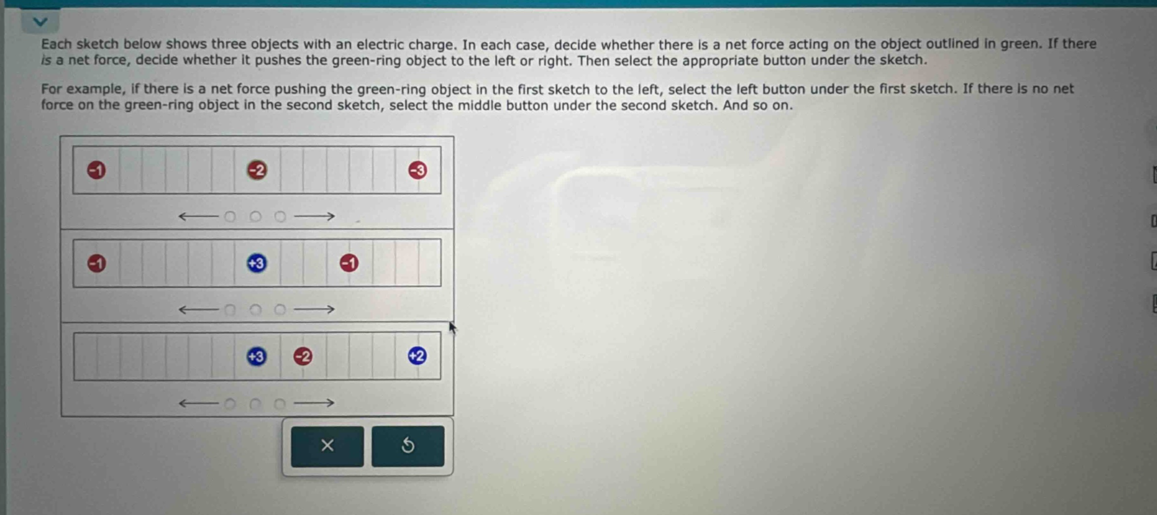 each sketch below shows three objects with an electric charge. in each case, decide whether there is a net force acting on the object outlined in green. if there is a net force, decide whether it pushes the green - ring object to the left or right. then select the appropriate button under the sketch. for example, if there is a net force pushing the green - ring object in the first sketch to the left, select the left button under the first sketch. if there is no net force on the green - ring object in the second sketch, select the middle button under the second sketch. and so on.