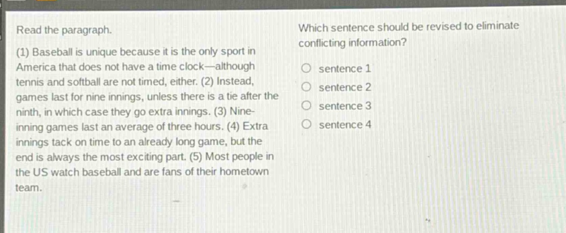read the paragraph. (1) baseball is unique because it is the only sport in america that does not have a time - clock—although tennis and softball are not timed, either. (2) instead, games last for nine innings, unless there is a tie after the ninth, in which case they go extra innings. (3) nine - inning games last an average of three hours. (4) extra innings tack on time to an already long game, but the end is always the most exciting part. (5) most people in the us watch baseball and are fans of their hometown team. which sentence should be revised to eliminate conflicting information? sentence 1 sentence 2 sentence 3 sentence 4