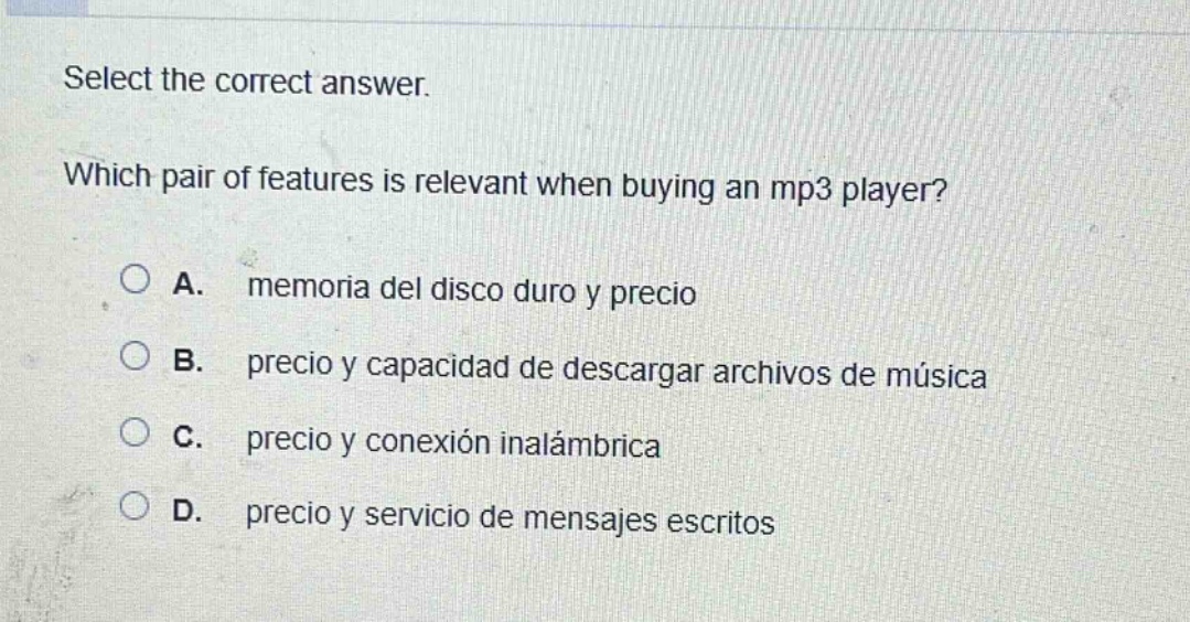 select the correct answer. which pair of features is relevant when buying an mp3 player? a. memoria del disco duro y precio b. precio y capacidad de descargar archivos de música c. precio y conexión inalámbrica d. precio y servicio de mensajes escritos