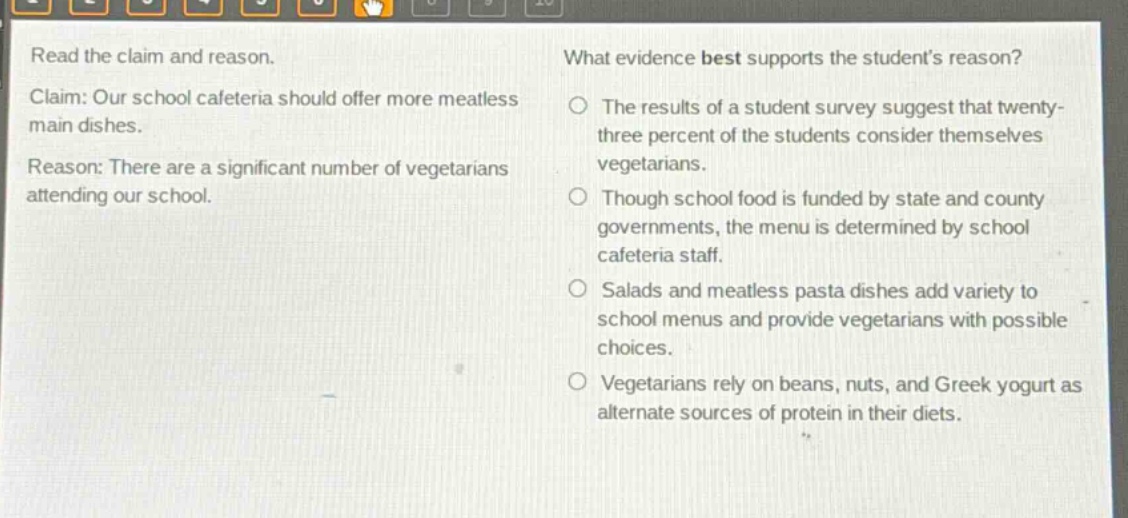 read the claim and reason. claim: our school cafeteria should offer more meatless main dishes. reason: there are a significant number of vegetarians attending our school. what evidence best supports the students reason? the results of a student survey suggest that twenty - three percent of the students consider themselves vegetarians. though school food is funded by state and county governments, the menu is determined by school cafeteria staff. salads and meatless pasta dishes add variety to school menus and provide vegetarians with possible choices. vegetarians rely on beans, nuts, and greek yogurt as alternate sources of protein in their diets.