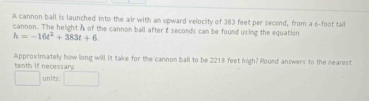 a cannon ball is launched into the air with an upward velocity of 383 feet per second, from a 6 - foot tall cannon. the height h of the cannon ball after t seconds can be found using the equation h = -16t² + 383t + 6. approximately how long will it take for the cannon ball to be 2218 feet high? round answers to the nearest tenth if necessary. units: