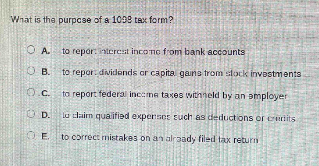 what is the purpose of a 1098 tax form? a. to report interest income from bank accounts b. to report dividends or capital gains from stock investments c. to report federal income taxes withheld by an employer d. to claim qualified expenses such as deductions or credits e. to correct mistakes on an already filed tax return