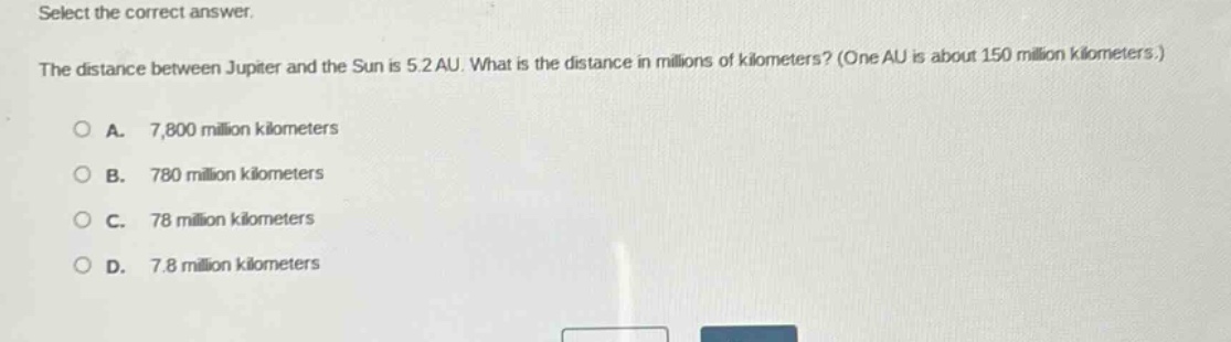 select the correct answer. the distance between jupiter and the sun is 5.2 au. what is the distance in millions of kilometers? (one au is about 150 million kilometers.) a. 7,800 million kilometers b. 780 million kilometers c. 78 million kilometers d. 7.8 million kilometers