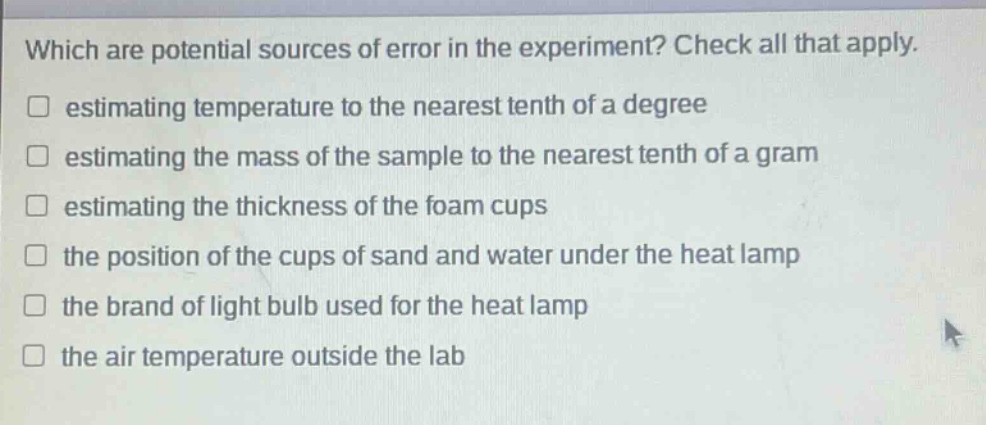 which are potential sources of error in the experiment? check all that apply. estimating temperature to the nearest tenth of a degree estimating the mass of the sample to the nearest tenth of a gram estimating the thickness of the foam cups the position of the cups of sand and water under the heat lamp the brand of light bulb used for the heat lamp the air temperature outside the lab