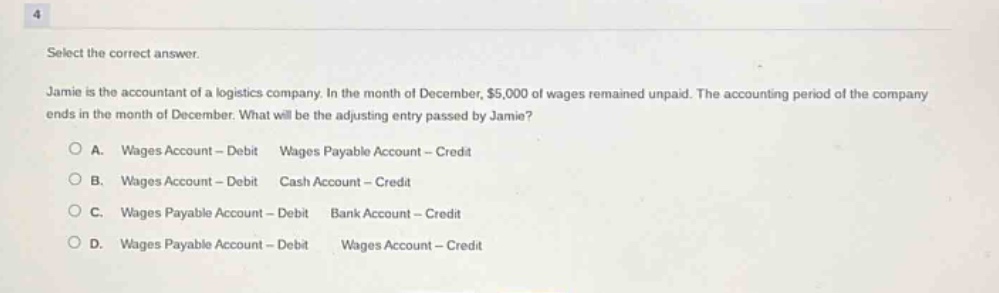select the correct answer. jamie is the accountant of a logistics company. in the month of december, $5,000 of wages remained unpaid. the accounting period of the company ends in the month of december. what will be the adjusting entry passed by jamie? o a. wages account - debit wages payable account - credit o b. wages account - debit cash account - credit o c. wages payable account - debit bank account - credit o d. wages payable account - debit wages account - credit