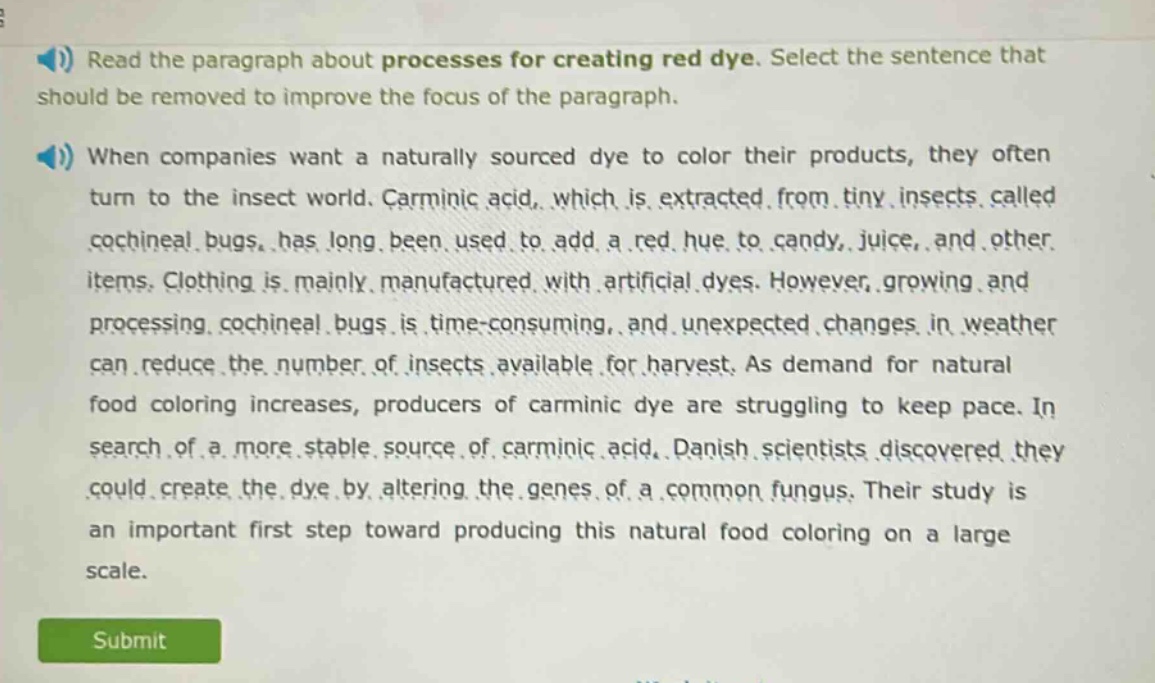 read the paragraph about processes for creating red dye. select the sentence that should be removed to improve the focus of the paragraph. when companies want a naturally sourced dye to color their products, they often turn to the insect world. carminic acid, which is extracted from tiny insects called cochineal bugs, has long been used to add a red hue to candy, juice, and other items. clothing is mainly manufactured with artificial dyes. however, growing and processing cochineal bugs is time - consuming, and unexpected changes in weather can reduce the number of insects available for harvest. as demand for natural food coloring increases, producers of carminic dye are struggling to keep pace. in search of a more stable source of carminic acid, danish scientists discovered they could create the dye by altering the genes of a common fungus. their study is an important first step toward producing this natural food coloring on a large scale.