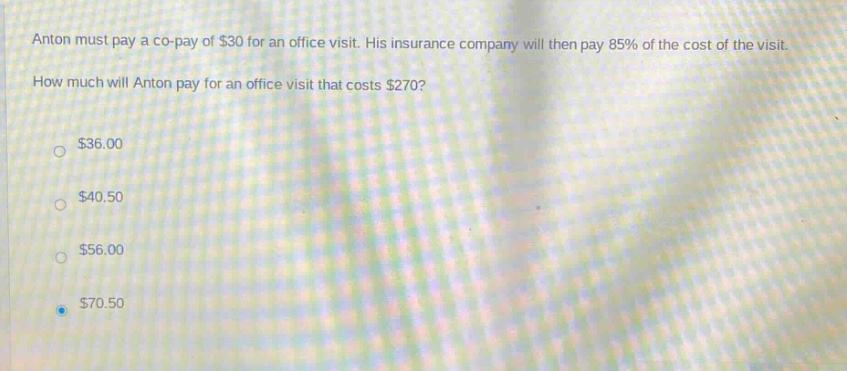 anton must pay a co - pay of $30 for an office visit. his insurance company will then pay 85% of the cost of the visit. how much will anton pay for an office visit that costs $270? $36.00 $40.50 $56.00 $70.50