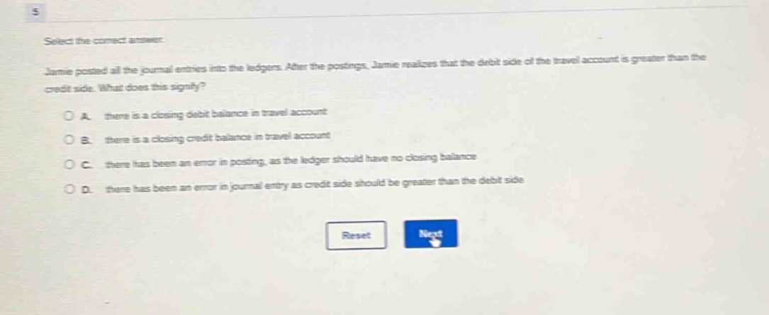 select the correct answer. jamie posted all the journal entries into the ledgers. after the postings, jamie realizes that the debit side of the travel account is greater than the credit side. what does this signify? a. there is a closing debit balance in travel account b. there is a closing credit balance in travel account c. there has been an error in posting, as the ledger should have no closing balance d. there has been an error in journal entry as credit side should be greater than the debit side