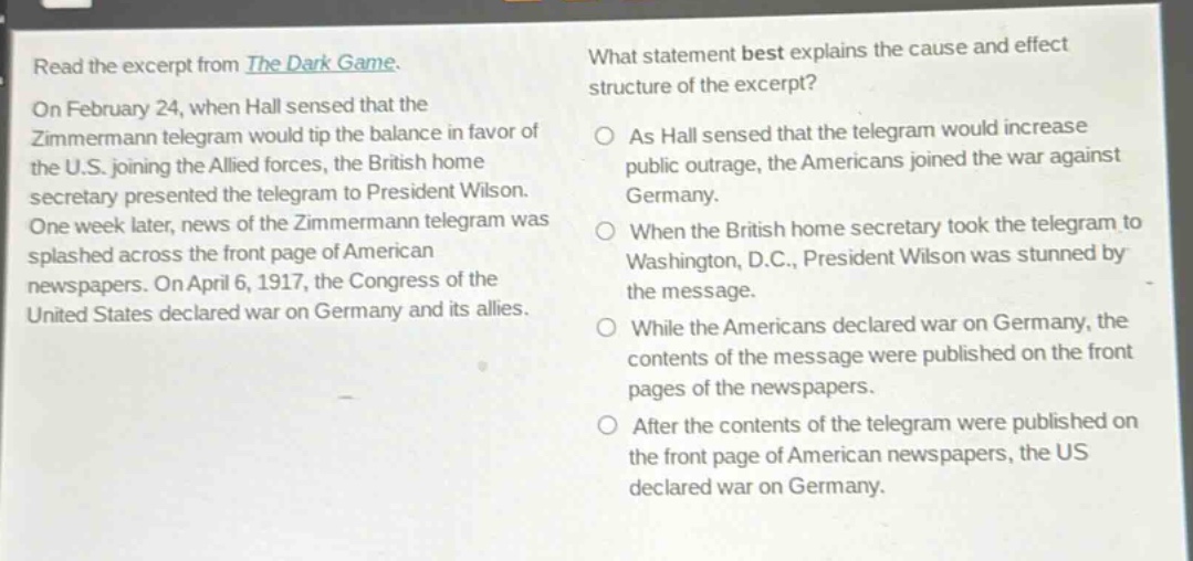 read the excerpt from the dark game. on february 24, when hall sensed that the zimmermann telegram would tip the balance in favor of the u.s. joining the allied forces, the british home secretary presented the telegram to president wilson. one week later, news of the zimmermann telegram was splashed across the front page of american newspapers. on april 6, 1917, the congress of the united states declared war on germany and its allies. what statement best explains the cause and effect structure of the excerpt? as hall sensed that the telegram would increase public outrage, the americans joined the war against germany. when the british home secretary took the telegram to washington, d.c., president wilson was stunned by the message. while the americans declared war on germany, the contents of the message were published on the front pages of the newspapers. after the contents of the telegram were published on the front page of american newspapers, the us declared war on germany.