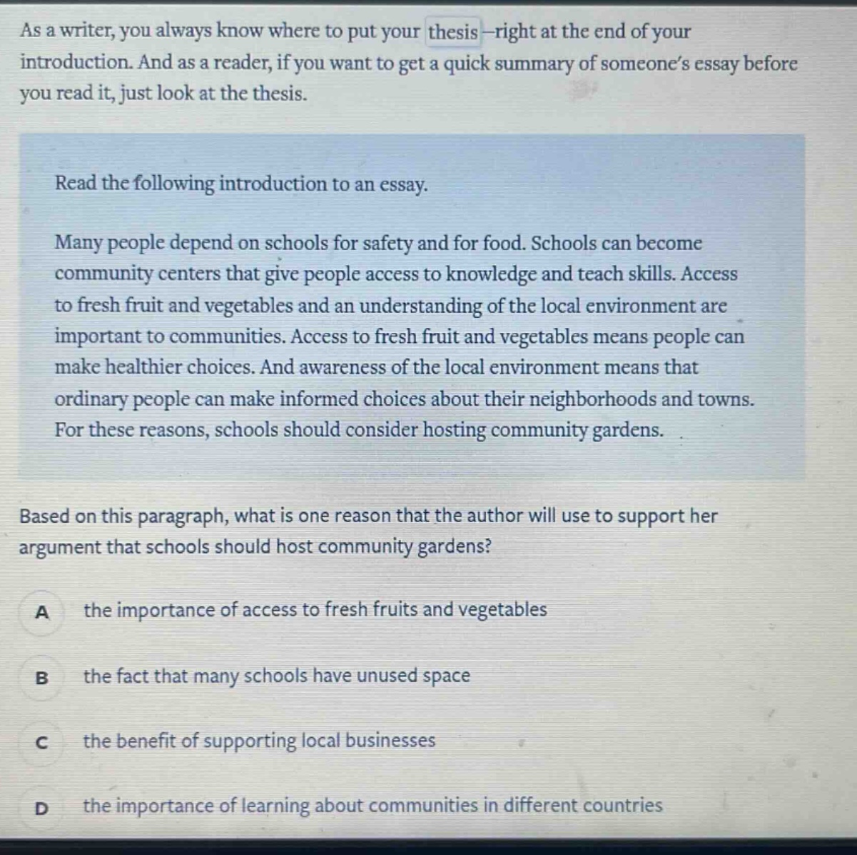 as a writer, you always know where to put your thesis - right at the end of your introduction. and as a reader, if you want to get a quick summary of someone’s essay before you read it, just look at the thesis. read the following introduction to an essay. many people depend on schools for safety and for food. schools can become community centers that give people access to knowledge and teach skills. access to fresh fruit and vegetables and an understanding of the local environment are important to communities. access to fresh fruit and vegetables means people can make healthier choices. and awareness of the local environment means that ordinary people can make informed choices about their neighborhoods and towns. for these reasons, schools should consider hosting community gardens. based on this paragraph, what is one reason that the author will use to support her argument that schools should host community gardens? a the importance of access to fresh fruits and vegetables b the fact that many schools have unused space c the benefit of supporting local businesses d the importance of learning about communities in different countries