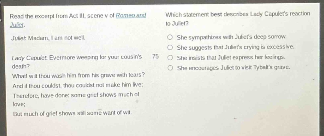 read the excerpt from act iii, scene v of romeo and juliet. juliet: madam, i am not well. lady capulet: evermore weeping for your cousins death? what! wilt thou wash him from his grave with tears? and if thou couldst, thou couldst not make him live; therefore, have done: some grief shows much of love; but much of grief shows still some want of wit. which statement best describes lady capulets reaction to juliet? she sympathizes with juliets deep sorrow. she suggests that juliets crying is excessive. she insists that juliet express her feelings. she encourages juliet to visit tybalts grave.