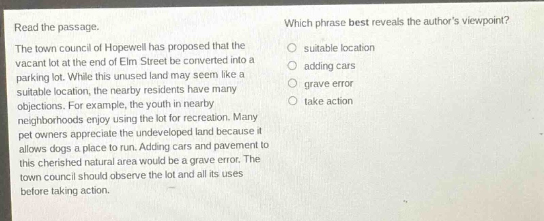 read the passage. the town council of hopewell has proposed that the vacant lot at the end of elm street be converted into a parking lot. while this unused land may seem like a suitable location, the nearby residents have many objections. for example, the youth in nearby neighborhoods enjoy using the lot for recreation. many pet owners appreciate the undeveloped land because it allows dogs a place to run. adding cars and pavement to this cherished natural area would be a grave error. the town council should observe the lot and all its uses before taking action. which phrase best reveals the authors viewpoint? suitable location adding cars grave error take action