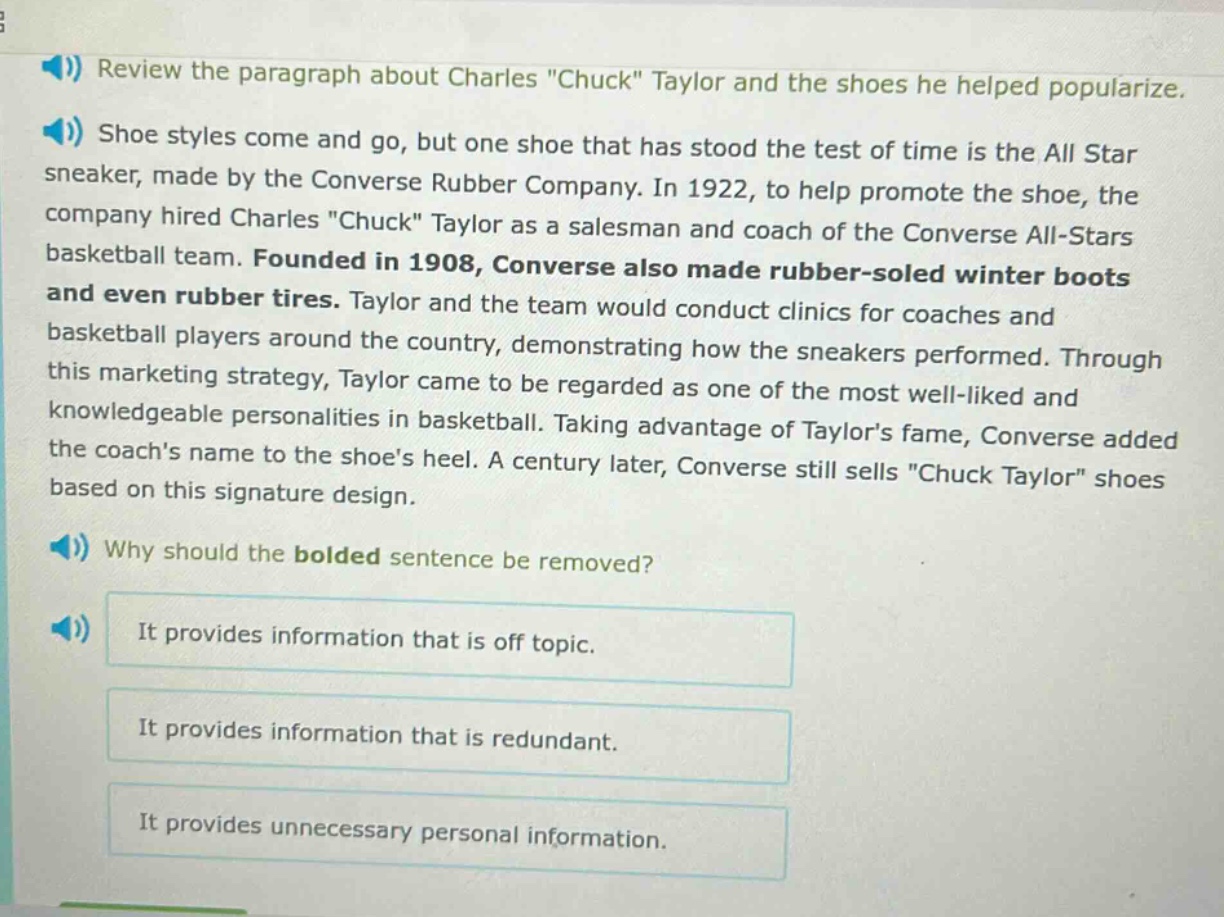 review the paragraph about charles \chuck\ taylor and the shoes he helped popularize. shoe styles come and go, but one shoe that has stood the test of time is the all star sneaker, made by the converse rubber company. in 1922, to help promote the shoe, the company hired charles \chuck\ taylor as a salesman and coach of the converse all - stars basketball team. founded in 1908, converse also made rubber - soled winter boots and even rubber tires. taylor and the team would conduct clinics for coaches and basketball players around the country, demonstrating how the sneakers performed. through this marketing strategy, taylor came to be regarded as one of the most well - liked and knowledgeable personalities in basketball. taking advantage of taylors fame, converse added the coachs name to the shoes heel. a century later, converse still sells \chuck taylor\ shoes based on this signature design. why should the bolded sentence be removed? it provides information that is off topic. it provides information that is redundant. it provides unnecessary personal information.
