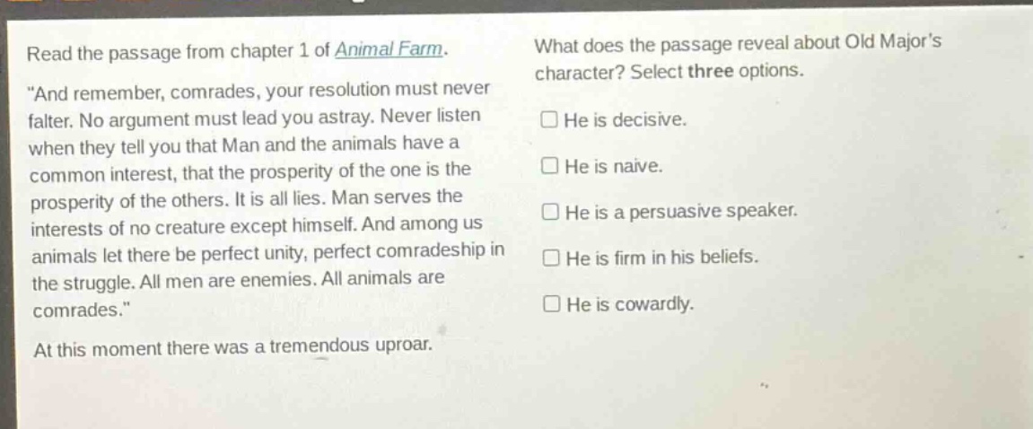 read the passage from chapter 1 of animal farm. \and remember, comrades, your resolution must never falter. no argument must lead you astray. never listen when they tell you that man and the animals have a common interest, that the prosperity of the one is the prosperity of the others. it is all lies. man serves the interests of no creature except himself. and among us animals let there be perfect unity, perfect comradeship in the struggle. all men are enemies. all animals are comrades.\ at this moment there was a tremendous uproar. what does the passage reveal about old majors character? select three options. he is decisive. he is naive. he is a persuasive speaker. he is firm in his beliefs. he is cowardly.