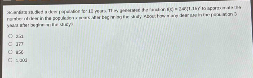 scientists studied a deer population for 10 years. they generated the function f(x) = 248(1.15)^x to approximate the number of deer in the population x years after beginning the study. about how many deer are in the population 3 years after beginning the study?\n251\n377\n856\n1,003