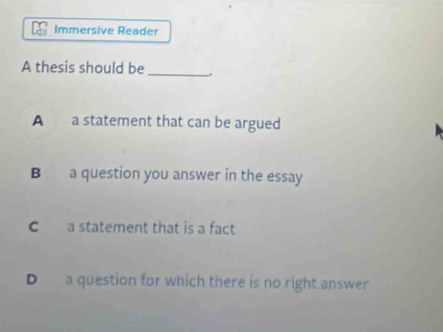 a thesis should be ________. a a statement that can be argued b a question you answer in the essay c a statement that is a fact d a question for which there is no right answer