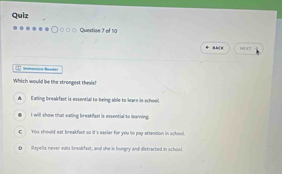 quiz question 7 of 10 back next immersive reader which would be the strongest thesis? a eating breakfast is essential to being able to learn in school. b i will show that eating breakfast is essential to learning. c you should eat breakfast so its easier for you to pay attention in school. d rayella never eats breakfast, and she is hungry and distracted in school.