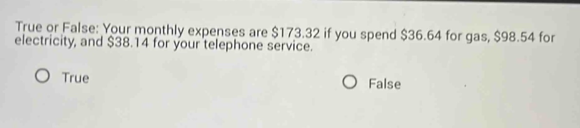 true or false: your monthly expenses are $173.32 if you spend $36.64 for gas, $98.54 for electricity, and $38.14 for your telephone service. o true o false