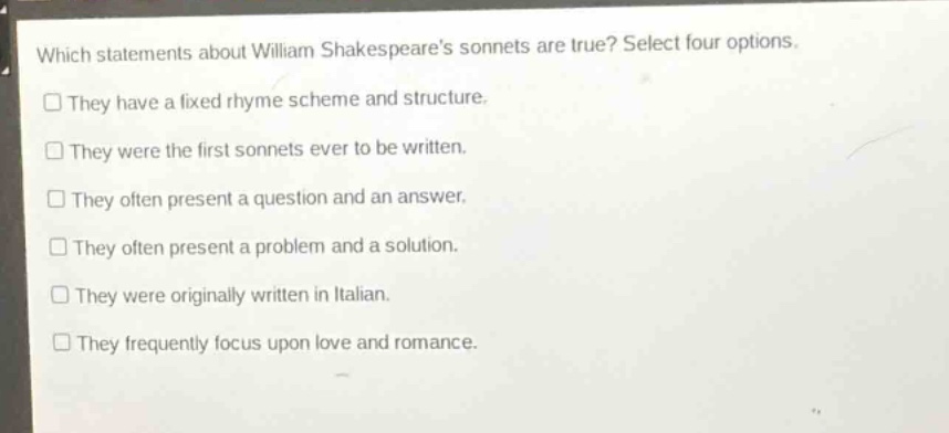 which statements about william shakespeares sonnets are true? select four options. they have a fixed rhyme scheme and structure. they were the first sonnets ever to be written. they often present a question and an answer. they often present a problem and a solution. they were originally written in italian. they frequently focus upon love and romance.