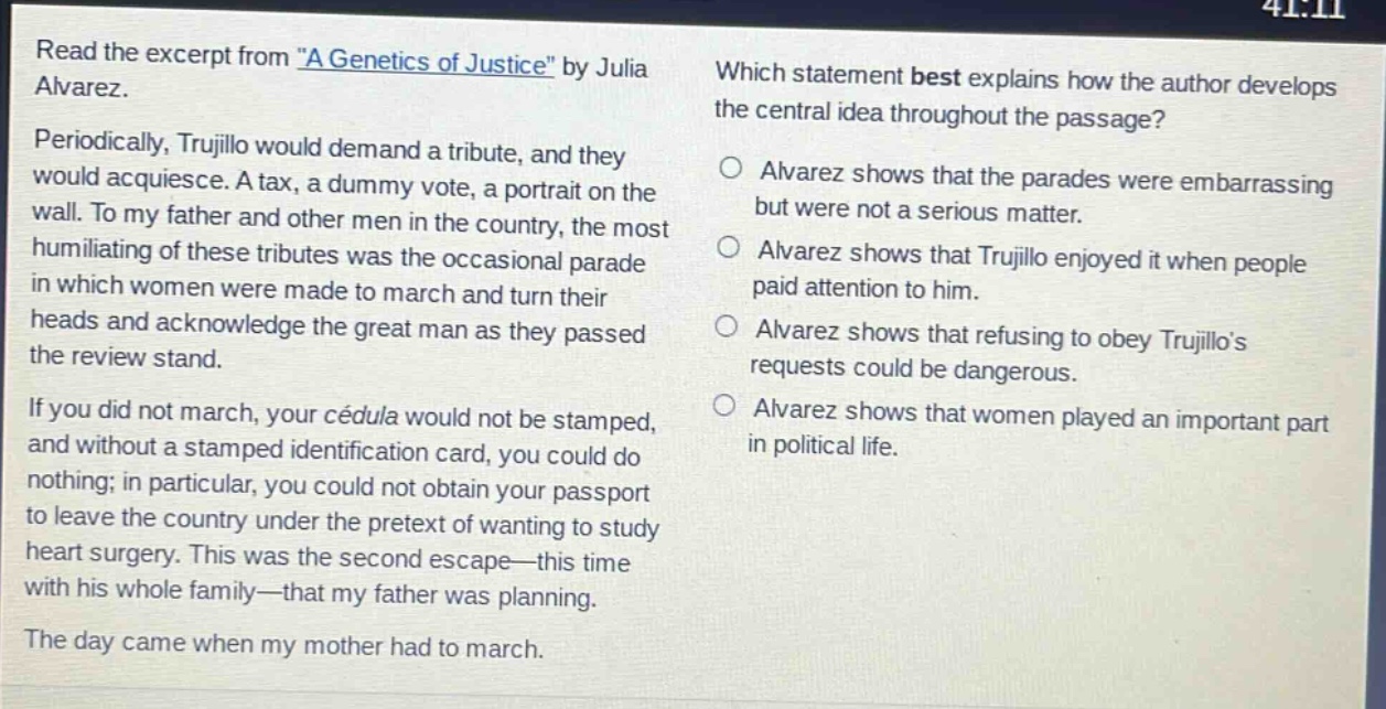 read the excerpt from \a genetics of justice\ by julia alvarez. periodically, trujillo would demand a tribute, and they would acquiesce. a tax, a dummy vote, a portrait on the wall. to my father and other men in the country, the most humiliating of these tributes was the occasional parade in which women were made to march and turn their heads and acknowledge the great man as they passed the review stand. if you did not march, your cédula would not be stamped, and without a stamped identification card, you could do nothing; in particular, you could not obtain your passport to leave the country under the pretext of wanting to study heart surgery. this was the second escape—this time with his whole family—that my father was planning. the day came when my mother had to march. which statement best explains how the author develops the central idea throughout the passage? alvarez shows that the parades were embarrassing but were not a serious matter. alvarez shows that trujillo enjoyed it when people paid attention to him. alvarez shows that refusing to obey trujillos requests could be dangerous. alvarez shows that women played an important part in political life.