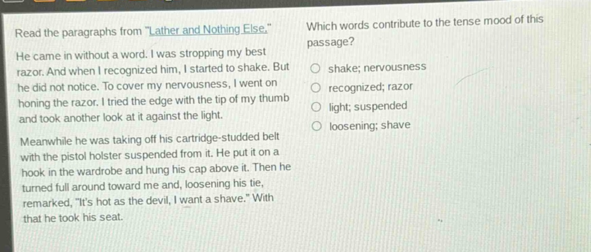 read the paragraphs from \lather and nothing else.\ he came in without a word. i was stropping my best razor. and when i recognized him, i started to shake. but he did not notice. to cover my nervousness, i went on honing the razor. i tried the edge with the tip of my thumb and took another look at it against the light. meanwhile he was taking off his cartridge - studded belt with the pistol holster suspended from it. he put it on a hook in the wardrobe and hung his cap above it. then he turned full around toward me and, loosening his tie, remarked, \its hot as the devil, i want a shave.\ with that he took his seat. which words contribute to the tense mood of this passage? shake; nervousness recognized; razor light; suspended loosening; shave
