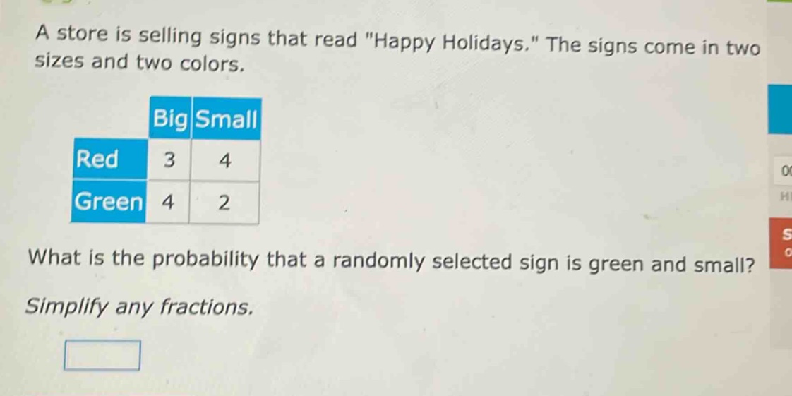 a store is selling signs that read \happy holidays.\ the signs come in two sizes and two colors. big small red 3 4 green 4 2 what is the probability that a randomly selected sign is green and small? simplify any fractions.