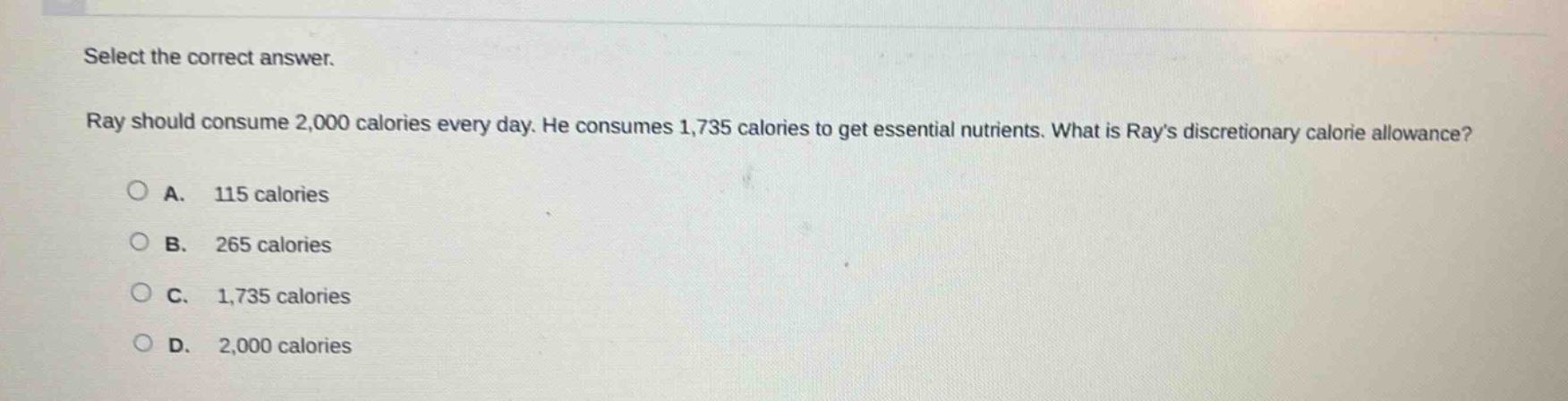 select the correct answer. ray should consume 2,000 calories every day. he consumes 1,735 calories to get essential nutrients. what is rays discretionary calorie allowance? a. 115 calories b. 265 calories c. 1,735 calories d. 2,000 calories