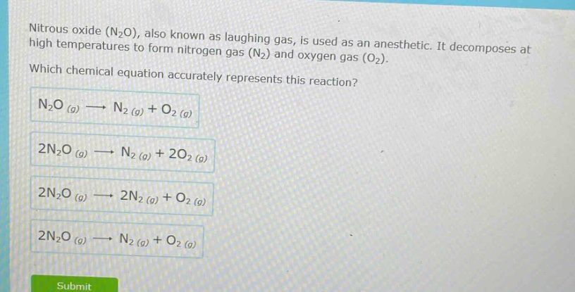 nitrous oxide (n2o), also known as laughing gas, is used as an anesthetic. it decomposes at high temperatures to form nitrogen gas (n2) and oxygen gas (o2). which chemical equation accurately represents this reaction? n2o (g)→n2 (g)+o2 (g) 2n2o (g)→n2 (g)+2o2 (g) 2n2o (g)→2n2 (g)+o2 (g) 2n2o (g)→n2 (g)+o2 (g)