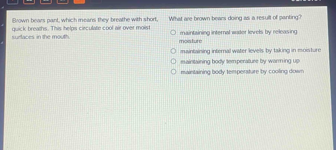brown bears pant, which means they breathe with short, quick breaths. this helps circulate cool air over moist surfaces in the mouth. what are brown bears doing as a result of panting? maintaining internal water levels by releasing moisture maintaining internal water levels by taking in moisture maintaining body temperature by warming up maintaining body temperature by cooling down