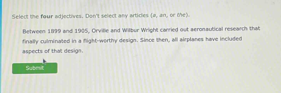 select the four adjectives. dont select any articles (a, an, or the). between 1899 and 1905, orville and wilbur wright carried out aeronautical research that finally culminated in a flight - worthy design. since then, all airplanes have included aspects of that design.