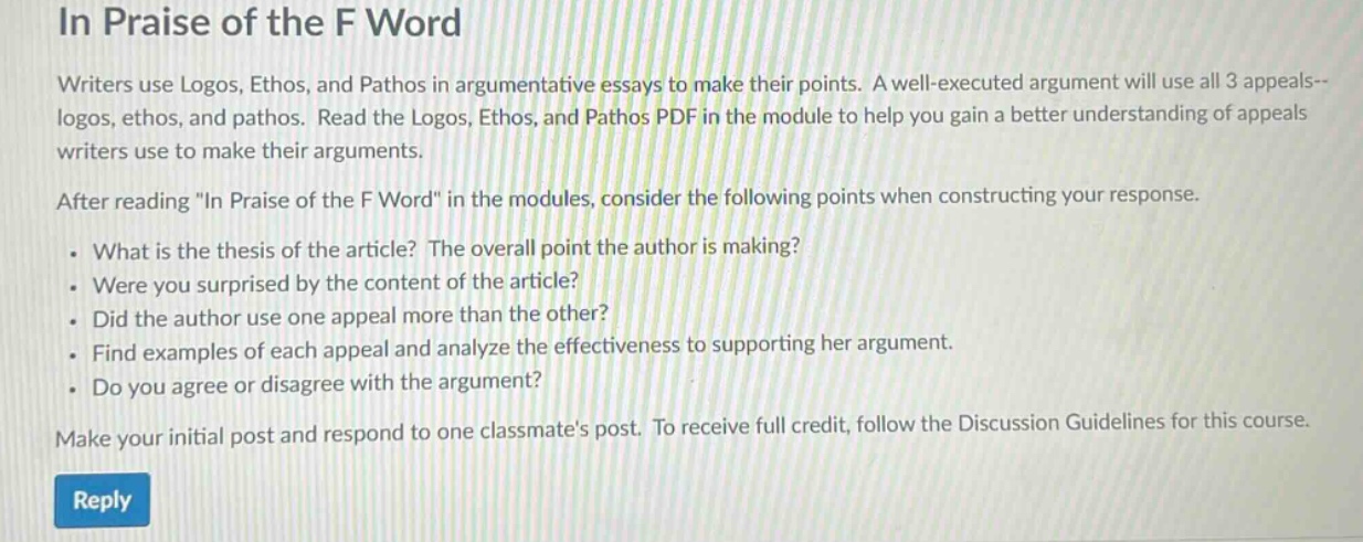 in praise of the f word\nwriters use logos, ethos, and pathos in argumentative essays to make their points. a well - executed argument will use all 3 appeals--logos, ethos, and pathos. read the logos, ethos, and pathos pdf in the module to help you gain a better understanding of appeals writers use to make their arguments.\nafter reading \in praise of the f word\ in the modules, consider the following points when constructing your response.\n. what is the thesis of the article? the overall point the author is making?\n. were you surprised by the content of the article?\n. did the author use one appeal more than the other?\n. find examples of each appeal and analyze the effectiveness to supporting her argument.\n. do you agree or disagree with the argument?\nmake your initial post and respond to one classmates post. to receive full credit, follow the discussion guidelines for this course.\nreply
