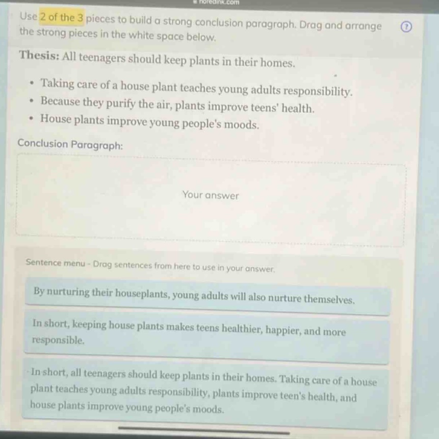 use 2 of the 3 pieces to build a strong conclusion paragraph. drag and arrange the strong pieces in the white space below. thesis: all teenagers should keep plants in their homes. • taking care of a house plant teaches young adults responsibility. • because they purify the air, plants improve teens health. • house plants improve young peoples moods. conclusion paragraph: your answer sentence menu - drag sentences from here to use in your answer. by nurturing their houseplants, young adults will also nurture themselves. in short, keeping house plants makes teens healthier, happier, and more responsible. in short, all teenagers should keep plants in their homes. taking care of a house plant teaches young adults responsibility, plants improve teens health, and house plants improve young peoples moods.