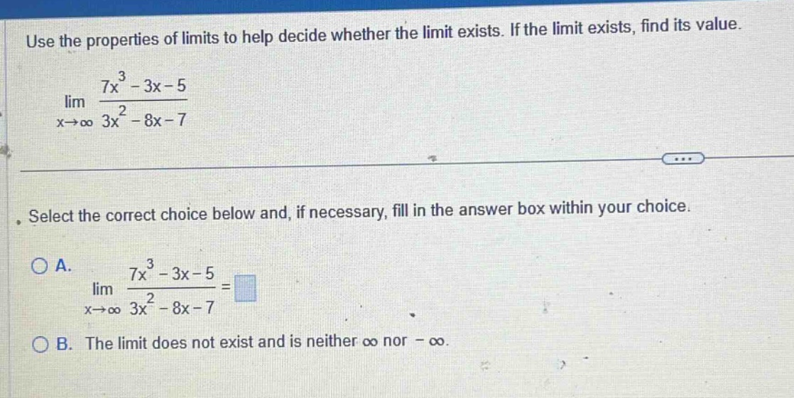use the properties of limits to help decide whether the limit exists. if the limit exists, find its value. lim x→∞ 7x³ - 3x - 5 / 3x² - 8x - 7. select the correct choice below and, if necessary, fill in the answer box within your choice. a. lim x→∞ 7x³ - 3x - 5 / 3x² - 8x - 7 = b. the limit does not exist and is neither ∞ nor -∞.