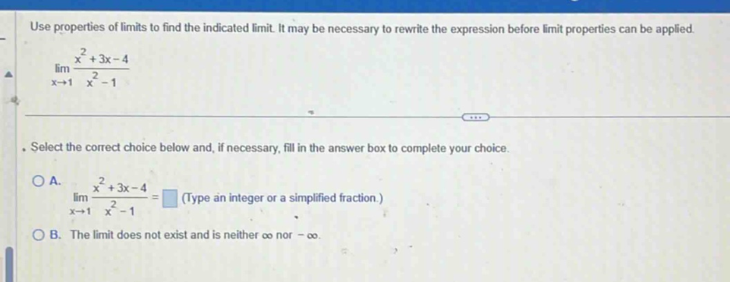 use properties of limits to find the indicated limit. it may be necessary to rewrite the expression before limit properties can be applied. lim x→1 x² + 3x - 4 / x² - 1. select the correct choice below and, if necessary, fill in the answer box to complete your choice. o a. lim x→1 x² + 3x - 4 / x² - 1 = (type an integer or a simplified fraction.) o b. the limit does not exist and is neither ∞ nor -∞. use properties of limits to find the indicated limit. it may be necessary to rewrite the expression before limit properties can be applied.
