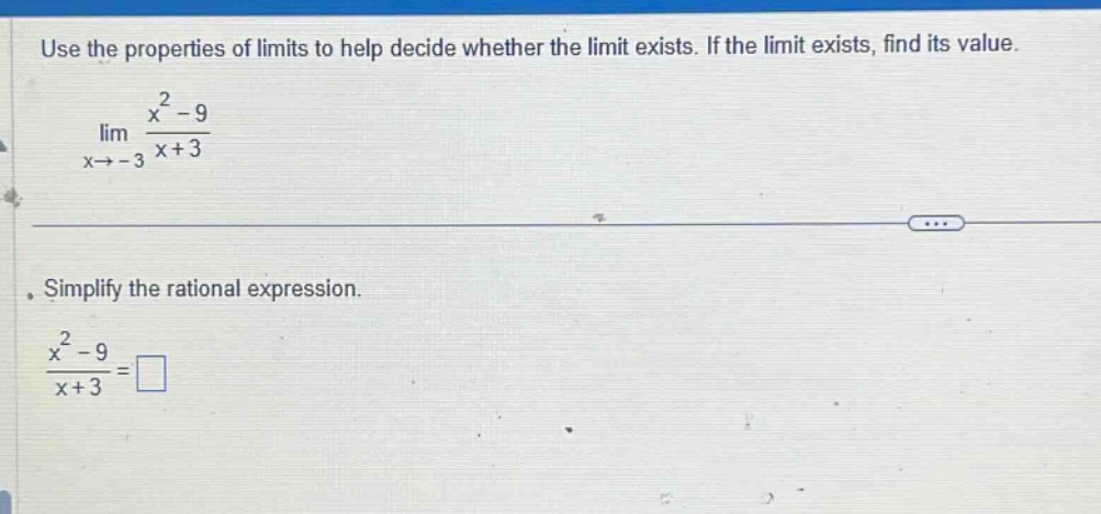 use the properties of limits to help decide whether the limit exists. if the limit exists, find its value. lim x→ - 3 x² - 9 / x + 3. simplify the rational expression. x² - 9 / x + 3 =